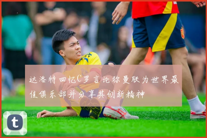 达洛特回忆C罗言论称曼联为世界最佳俱乐部并分享其创新精神