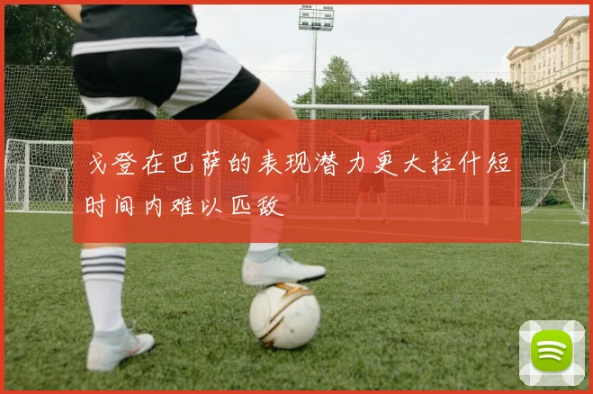 戈登在巴萨的表现潜力更大拉什短时间内难以匹敌