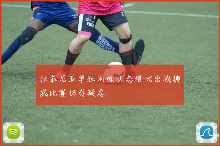 拉菲尼亚单独训练状态堪忧出战挪威比赛仍存疑虑