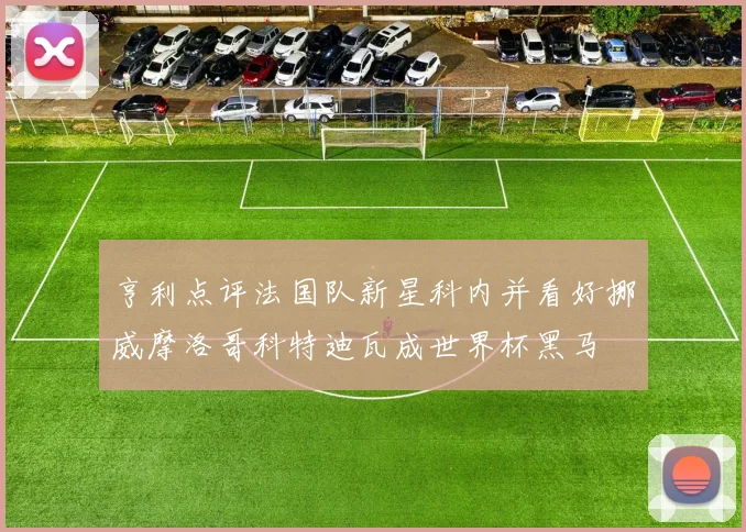 亨利点评法国队新星科内并看好挪威摩洛哥科特迪瓦成世界杯黑马