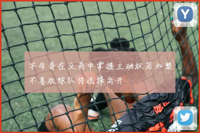 字母哥在交易中掌握主动权若加盟不喜欢球队将选择离开