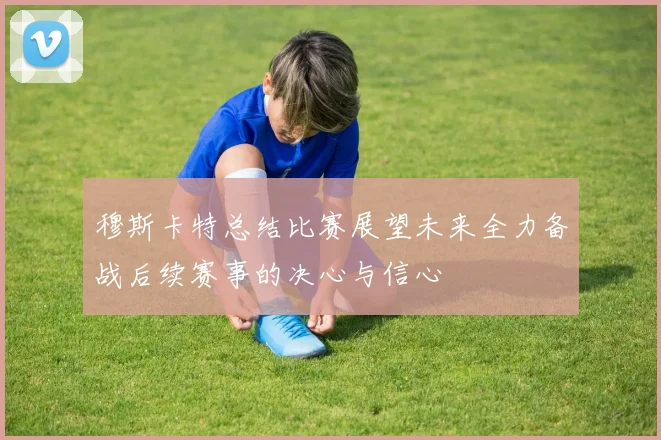 穆斯卡特总结比赛展望未来全力备战后续赛事的决心与信心