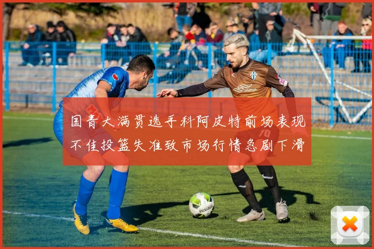 国青大满贯选手科阿皮特前场表现不佳投篮失准致市场行情急剧下滑