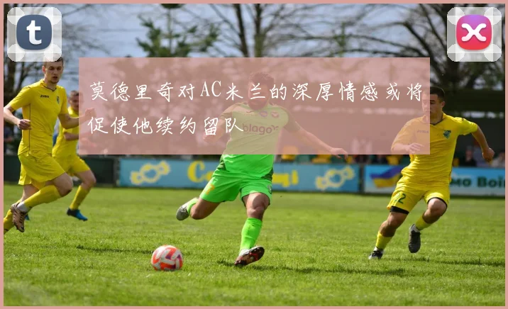 莫德里奇对AC米兰的深厚情感或将促使他续约留队