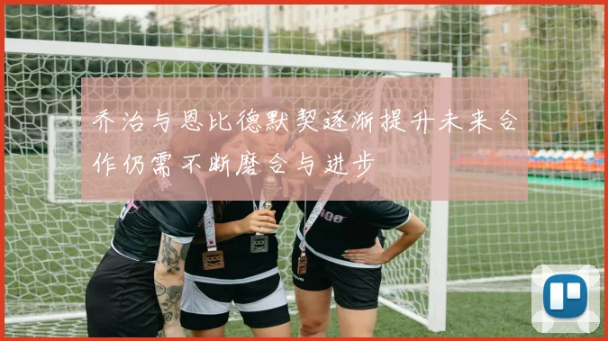 乔治与恩比德默契逐渐提升未来合作仍需不断磨合与进步