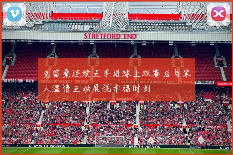 克雷桑连续五季进球上双赛后与家人温情互动展现幸福时刻