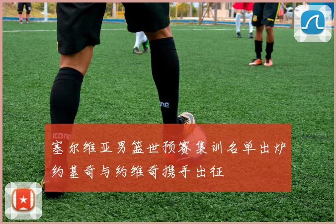 塞尔维亚男篮世预赛集训名单出炉约基奇与约维奇携手出征