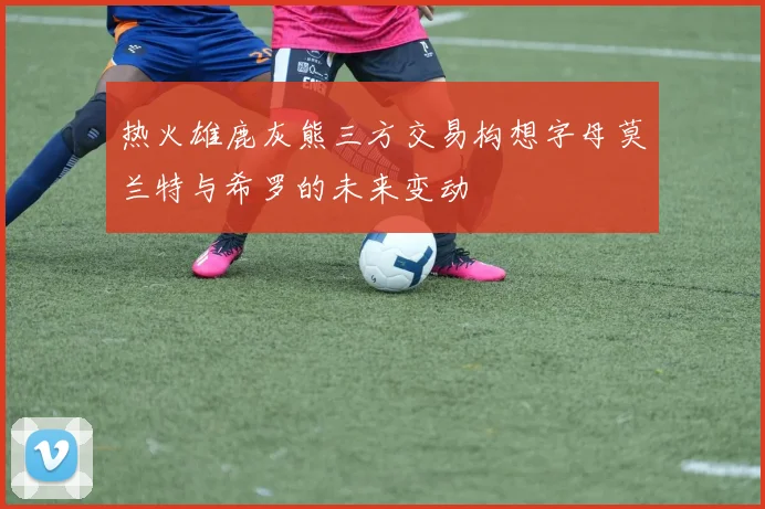 热火雄鹿灰熊三方交易构想字母莫兰特与希罗的未来变动