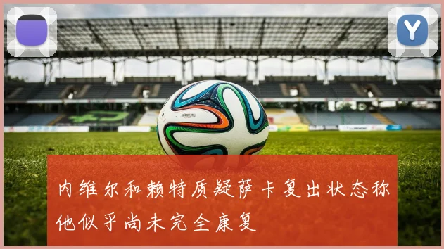 内维尔和赖特质疑萨卡复出状态称他似乎尚未完全康复