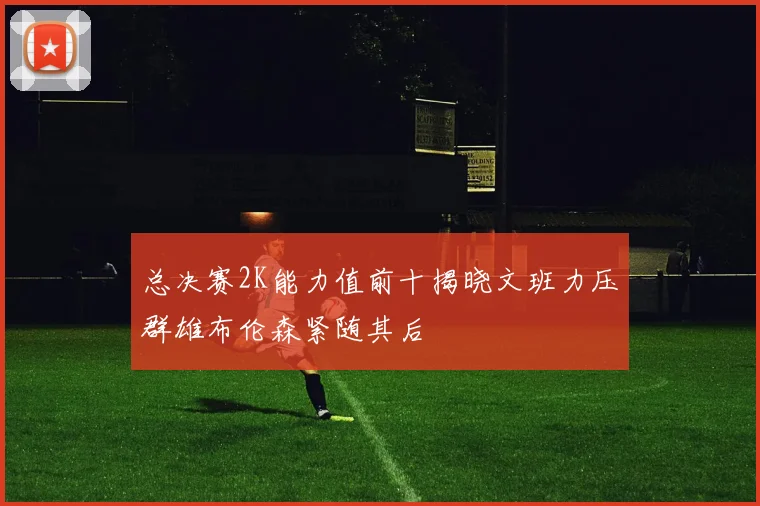 总决赛2K能力值前十揭晓文班力压群雄布伦森紧随其后