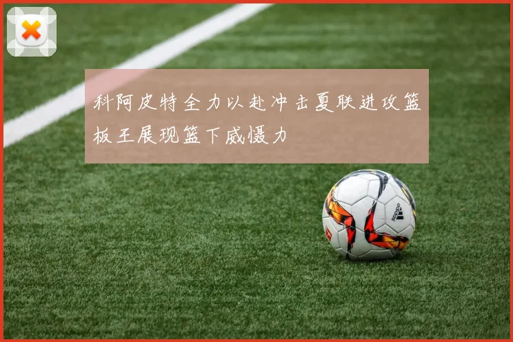 科阿皮特全力以赴冲击夏联进攻篮板王展现篮下威慑力