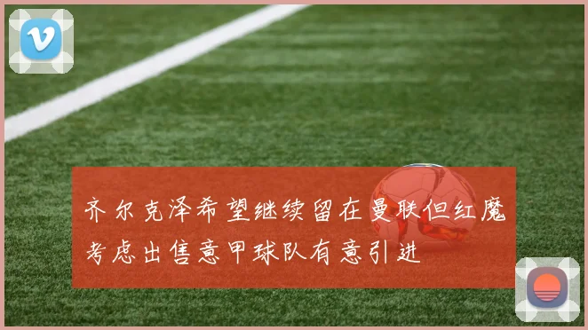 齐尔克泽希望继续留在曼联但红魔考虑出售意甲球队有意引进