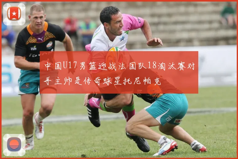 中国U17男篮迎战法国队18淘汰赛对手主帅是传奇球星托尼帕克