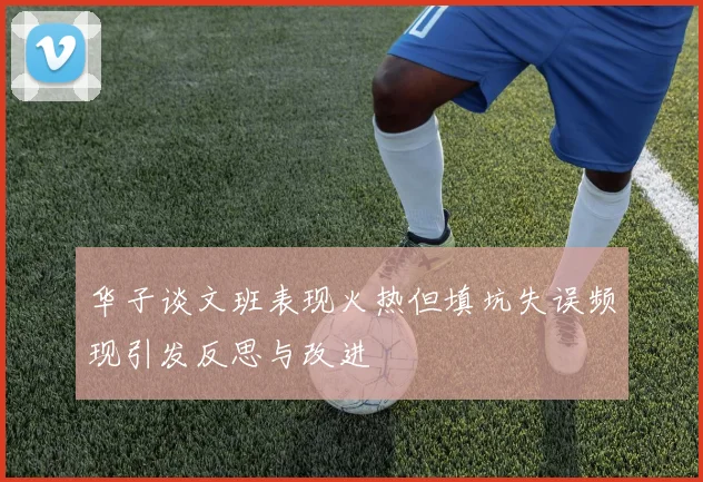 华子谈文班表现火热但填坑失误频现引发反思与改进
