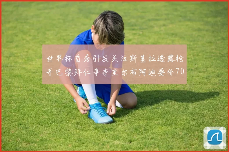 世界杯首秀引发关注斯基拉透露枪手巴黎拜仁争夺里尔布阿迪要价7000万欧