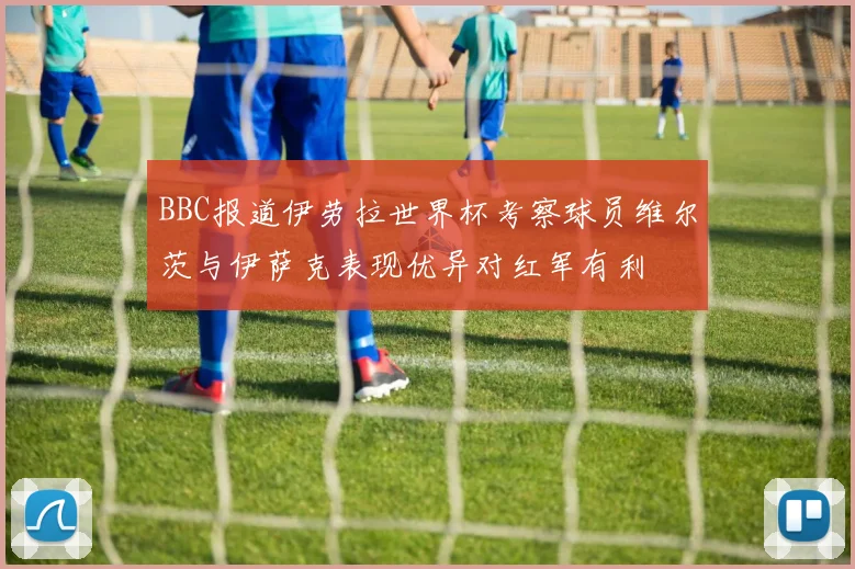 BBC报道伊劳拉世界杯考察球员维尔茨与伊萨克表现优异对红军有利