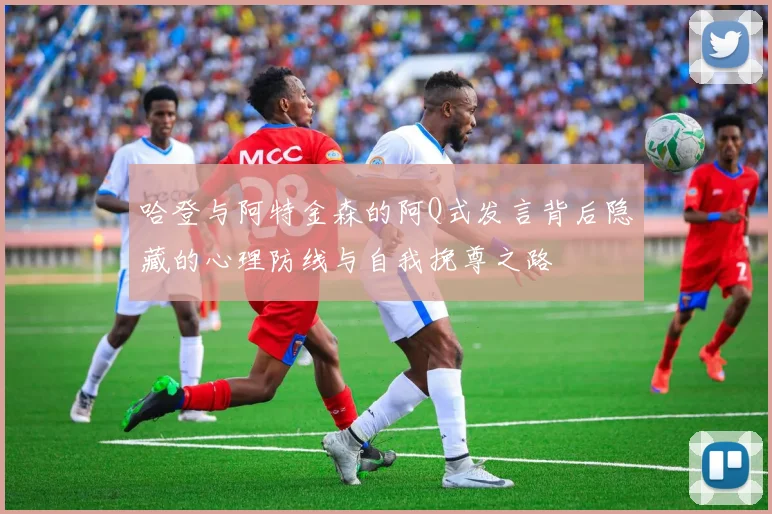 哈登与阿特金森的阿Q式发言背后隐藏的心理防线与自我挽尊之路